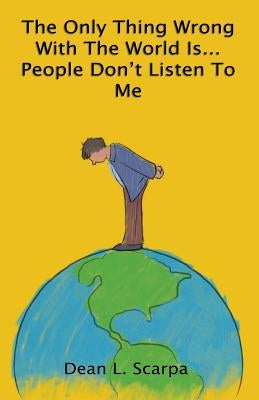 The Only Thing Wrong With The World Is... People Don't Listen To Me by Scarpa, Dean L.