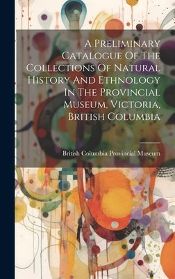 A Preliminary Catalogue Of The Collections Of Natural History And Ethnology In The Provincial Museum, Victoria, British Columbia by British Columbia Provincial Museum