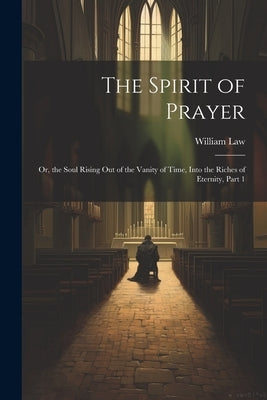 The Spirit of Prayer: Or, the Soul Rising Out of the Vanity of Time, Into the Riches of Eternity, Part 1 by Law, William