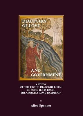Dialogues of Love and Government: A Study of the Erotic Dialogue Form in Some Texts from the Courtly Love Tradition by Spencer, Alice