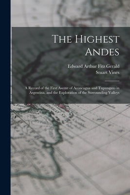 The Highest Andes: A Record of the First Ascent of Aconcagua and Tupungato in Argentina, and the Exploration of the Surrounding Valleys by Fitz Gerald, Edward Arthur