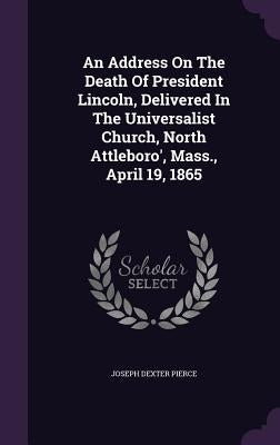 An Address On The Death Of President Lincoln, Delivered In The Universalist Church, North Attleboro', Mass., April 19, 1865 by Pierce, Joseph Dexter