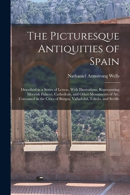 The Picturesque Antiquities of Spain: Described in a Series of Letters, With Illustrations, Representing Moorish Palaces, Cathedrals, and Other Monume by Wells, Nathaniel Armstrong