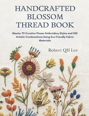 Handcrafted Blossom Thread Book: Master 75 Creative Flower Embroidery Styles and 350 Artistic Combinations Using Eco Friendly Fabric Materials by Lee, Robert Qh