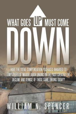 What Goes Up Must Come Down: "Have The Total Compensation Packages Awarded to Employees of Major Labor Unions in The Past Created The Decline and D by Spencer, William N.