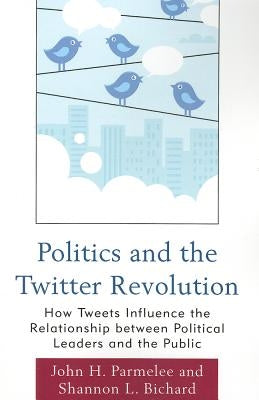 Politics and the Twitter Revolution: How Tweets Influence the Relationship between Political Leaders and the Public by Parmelee, John H.