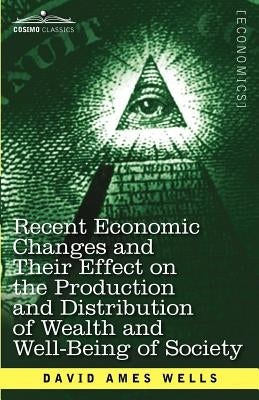 Recent Economic Changes and Their Effect on the Production and Distribution of Wealth and Well-Being of Society by Wells, David Ames
