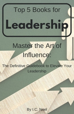 Top 5 Books for Leadership: Master the Art of Influence: The Definitive Guidebook to Elevate Your Leadership by Noel, I. C.