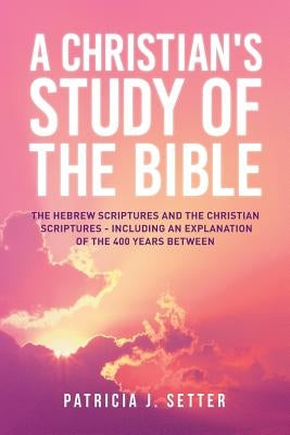 A Christian's Study of the Bible: The Hebrew Scriptures and the Christian Scriptures - including an explanation of the 400 years between by Setter, Patricia J.