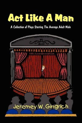 Act Like A Man: A Collection of Plays Starring The Average Adult Male by Gingrich, Jeremey W.