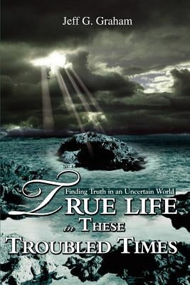 True Life in These Troubled Times: Finding Truth in an Uncertain World by Graham, Jeff G.