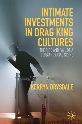 Intimate Investments in Drag King Cultures: The Rise and Fall of a Lesbian Social Scene by Drysdale, Kerryn