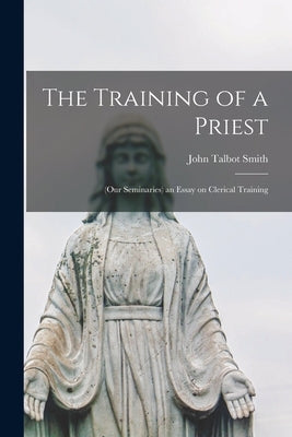 The Training of a Priest: (our Seminaries) an Essay on Clerical Training by Smith, John Talbot 1855-1923