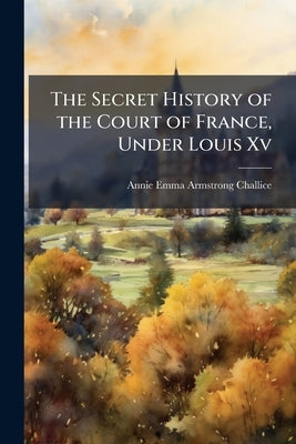 The Secret History of the Court of France, Under Louis Xv by Challice, Annie Emma Armstrong
