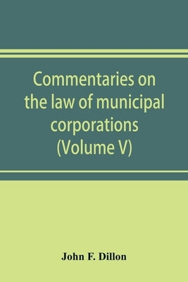 Commentaries on the law of municipal corporations (Volume V) by F. Dillon, John