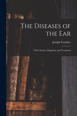The Diseases of the Ear: Their Nature, Diagnosis, and Treatment by Toynbee, Joseph