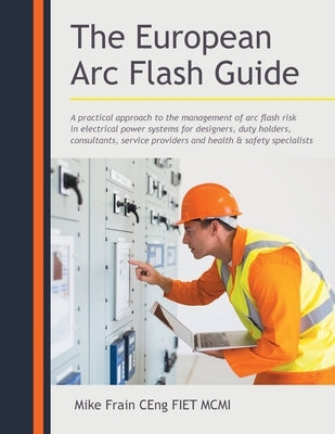 The European Arc Flash Guide: A Practical Approach to the Management of Arc Flash Risk in Electrical Power Systems for Designers, Duty Holders, Cons by Ceng Fiet MCMI, Mike Frain
