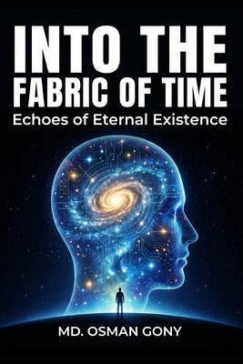 Into the Fabric of Time: Echoes of Eternal Existence: Unveiling the Multi-Dimensional Reality of Time, Space, Consciousness, and Co-creation by Gony, MD Osman