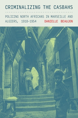 Criminalizing the Casbahs: Policing North Africans in Marseille and Algiers, 1918-1954 by Beaujon, Danielle