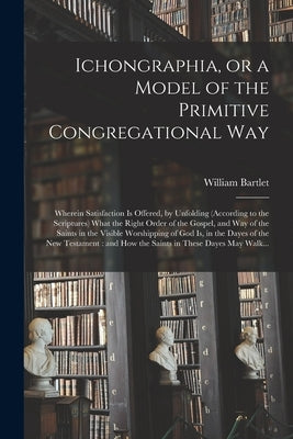 Ichongraphia, or a Model of the Primitive Congregational Way: Wherein Satisfaction is Offered, by Unfolding (according to the Scriptures) What the Rig by Bartlet, William 1609 or 10-1682