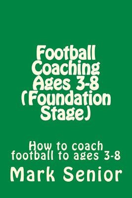 Football Coaching Ages 3-8 (Foundation Age): How to coach football to ages 3-8 by Senior, Mark