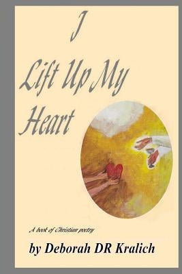 I Lift Up My Heart: A Book of Christian Poetry by Kralich, Deborah Dr