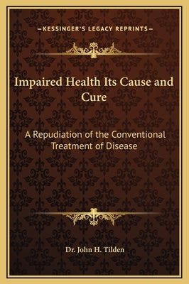 Impaired Health Its Cause and Cure: A Repudiation of the Conventional Treatment of Disease by Tilden, John H.