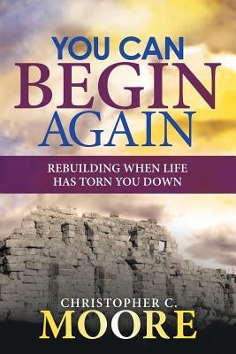 You Can Begin Again: Rebuilding When Life Has Torn You Down by Moore, Christopher C.