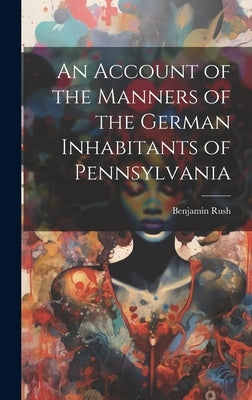 An Account of the Manners of the German Inhabitants of Pennsylvania by 1746-1813, Rush Benjamin