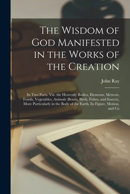 The Wisdom of God Manifested in the Works of the Creation: In Two Parts. Viz. the Heavenly Bodies, Elements, Meteors, Fossils, Vegetables, Animals (Be by Ray, John