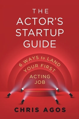 The Actor's Startup Guide: Six Ways To Land Your First Acting Job by Agos, Chris