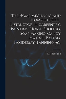 The Home Mechanic and Complete Self-instructor in Carpentry, Painting, Horse-shoeing, Soap Making, Candy Making, Baking, Taxidermy, Tanning, &c by Schofield, R. J.
