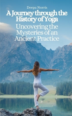 A Journey through the History of Yoga: Uncovering the Mysteries of an Ancient Practice by Norris, Deepa