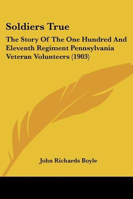 Soldiers True: The Story Of The One Hundred And Eleventh Regiment Pennsylvania Veteran Volunteers (1903) by Boyle, John Richards