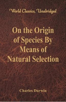 On the Origin of Species By Means of Natural Selection (World Classics, Unabridged) by Darwin, Charles