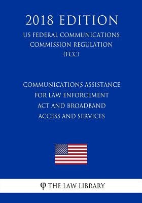 Communications Assistance for Law Enforcement Act and Broadband Access and Services (US Federal Communications Commission Regulation) (FCC) (2018 Edit by The Law Library