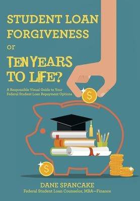 Student Loan Forgiveness or Ten Years to Life?: A Responsible Visual Guide to Your Federal Student Loan Repayment Options by Spancake, Dane