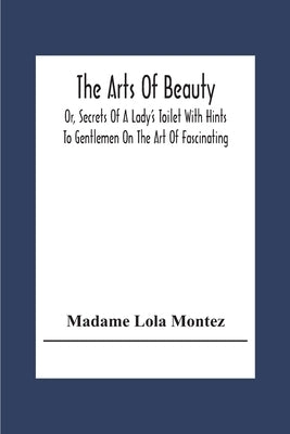 The Arts Of Beauty; Or, Secrets Of A Lady's Toilet With Hints To Gentlemen On The Art Of Fascinating by Lola Montez, Madame