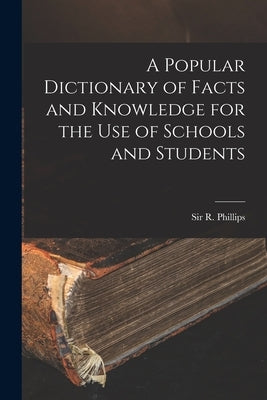 A Popular Dictionary of Facts and Knowledge for the Use of Schools and Students by Phillips, R. (richard)