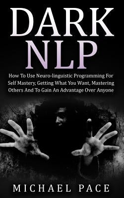 Dark NLP: How To Use Neuro-linguistic Programming For Self Mastery, Getting What You Want, Mastering Others And To Gain An Advan by Pace, Michael