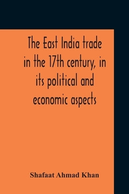 The East India Trade In The 17Th Century, In Its Political And Economic Aspects by Ahmad Khan, Shafaat