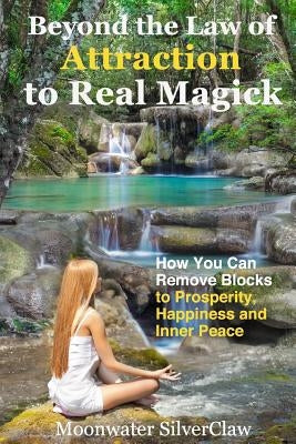 Beyond the Law of Attraction to Real Magic: How You Can Remove Blocks to Prosperity, Happiness and Inner Peace by Silverclaw, Moonwater