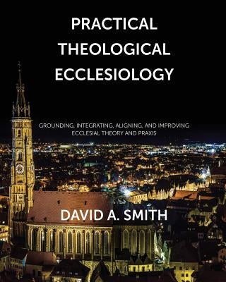 Practical Theological Ecclesiology: Grounding, integrating, aligning, and improving ecclesial theory and praxis by Smith, David Andrew