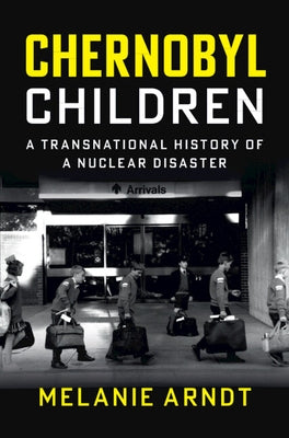 Chernobyl Children: A Transnational History of a Nuclear Disaster by Arndt, Melanie