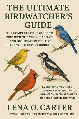 The Ultimate Birdwatcher's Guide: The Complete Field Guide To Bird Identification, Habitats, And Observation Tips For Beginner To Expert Birders by Carter, Lena O.
