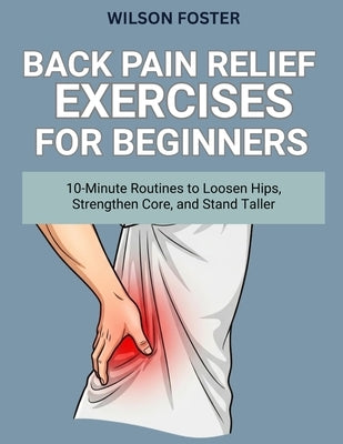 Back Pain Relief Exercises for Beginners: 10-Minute Routines to Loosen Hips, Strengthen Core, and Stand Taller by Foster, Wilson