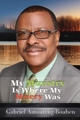 My Ministry Is Where My Misery Was by Amoateng-Boahen, Gabriel