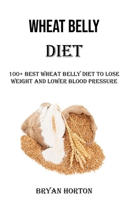 Wheat Belly Diet: 100+ Best Wheat Belly Diet to Lose Weight and Lower Blood Pressure by Horton, Bryan