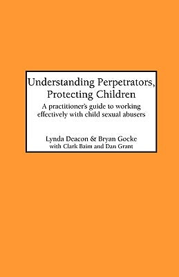 Understanding Perpetrators, Protecting Children: A practitioner's guide to working with child sexual abusers by Deacon, L.