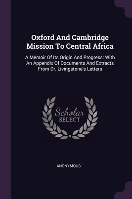 Oxford And Cambridge Mission To Central Africa: A Memoir Of Its Origin And Progress: With An Appendix Of Documents And Extracts From Dr. Livingstone's by Anonymous